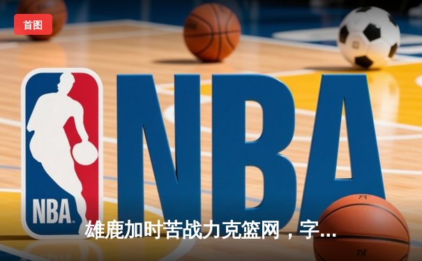 雄鹿加时苦战力克篮网，字母哥36+12主宰关键时刻