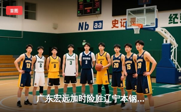 广东宏远加时险胜辽宁本钢，胡明轩30分导演惊天逆转